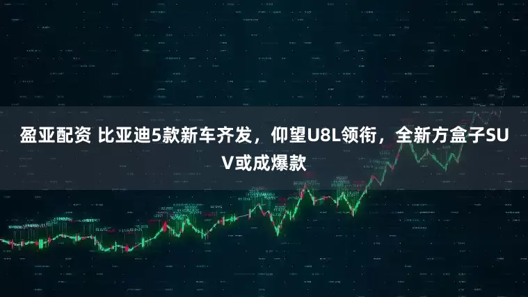 盈亚配资 比亚迪5款新车齐发，仰望U8L领衔，全新方盒子SUV或成爆款