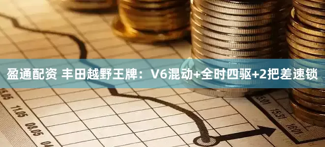 盈通配资 丰田越野王牌：V6混动+全时四驱+2把差速锁