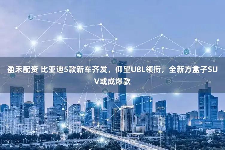 盈禾配资 比亚迪5款新车齐发，仰望U8L领衔，全新方盒子SUV或成爆款