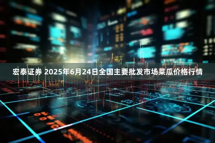宏泰证券 2025年6月24日全国主要批发市场菜瓜价格行情
