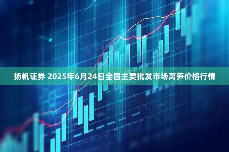 扬帆证券 2025年6月24日全国主要批发市场莴笋价格行情