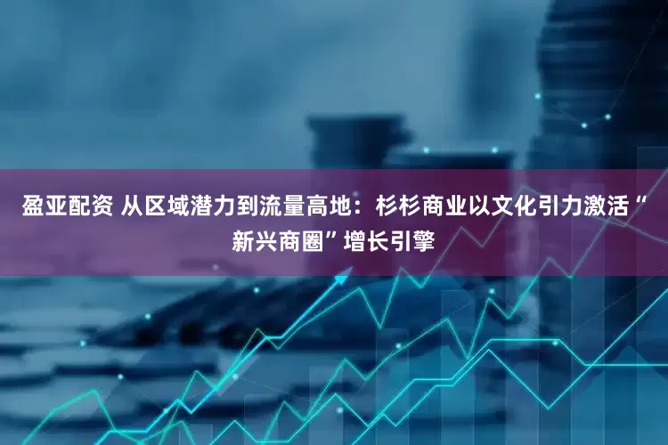 盈亚配资 从区域潜力到流量高地：杉杉商业以文化引力激活“新兴商圈”增长引擎