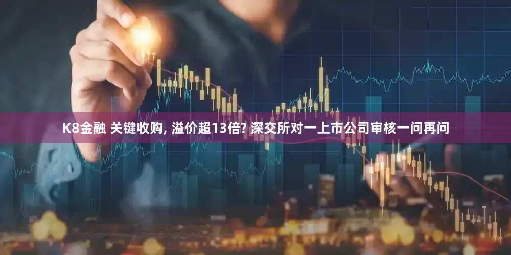 K8金融 关键收购, 溢价超13倍? 深交所对一上市公司审核一问再问