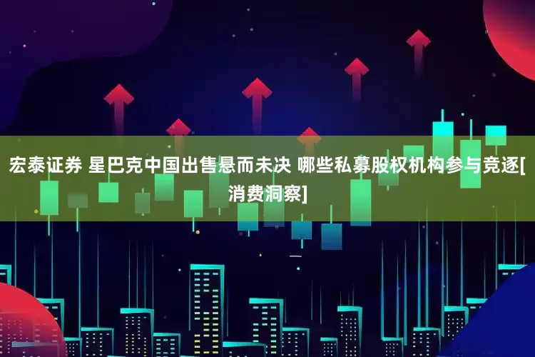 宏泰证券 星巴克中国出售悬而未决 哪些私募股权机构参与竞逐[消费洞察]