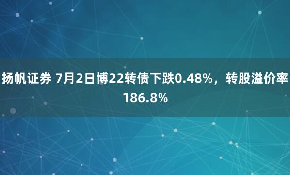 扬帆证券 7月2日博22转债下跌0.48%，转股溢价率186.8%
