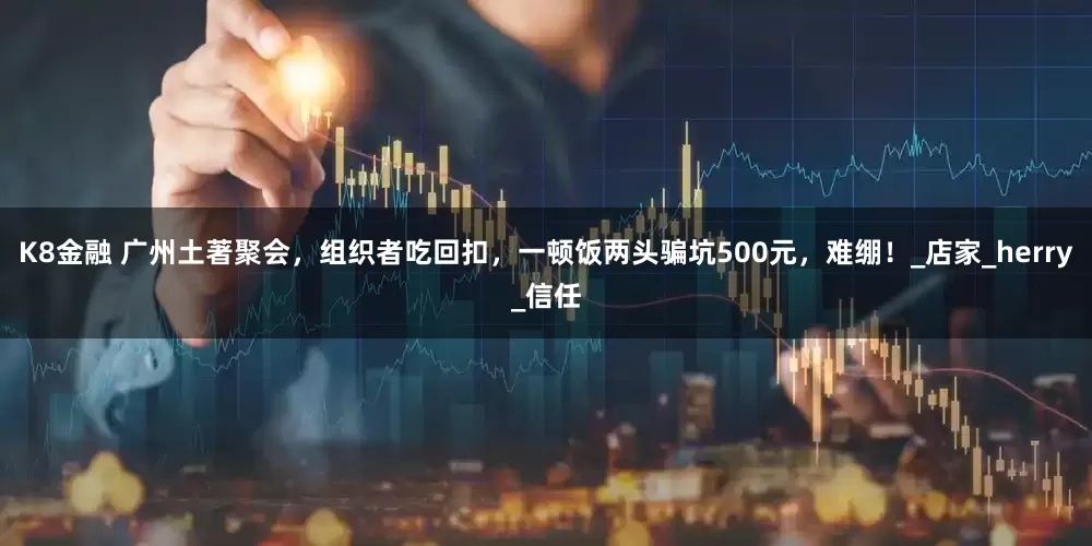 K8金融 广州土著聚会，组织者吃回扣，一顿饭两头骗坑500元，难绷！_店家_herry_信任