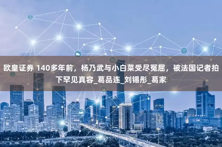 欧皇证券 140多年前，杨乃武与小白菜受尽冤屈，被法国记者拍下罕见真容_葛品连_刘锡彤_葛家