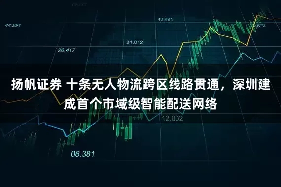扬帆证券 十条无人物流跨区线路贯通，深圳建成首个市域级智能配送网络