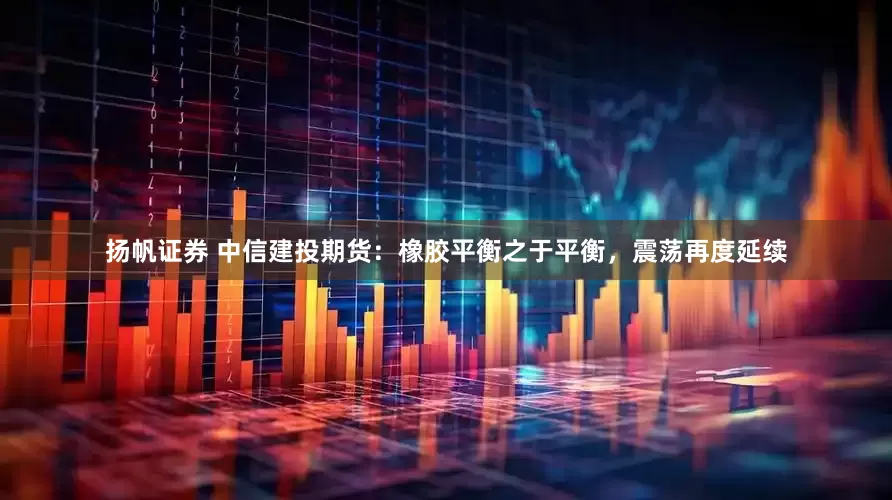 扬帆证券 中信建投期货：橡胶平衡之于平衡，震荡再度延续