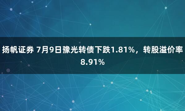 扬帆证券 7月9日豫光转债下跌1.81%，转股溢价率8.91%