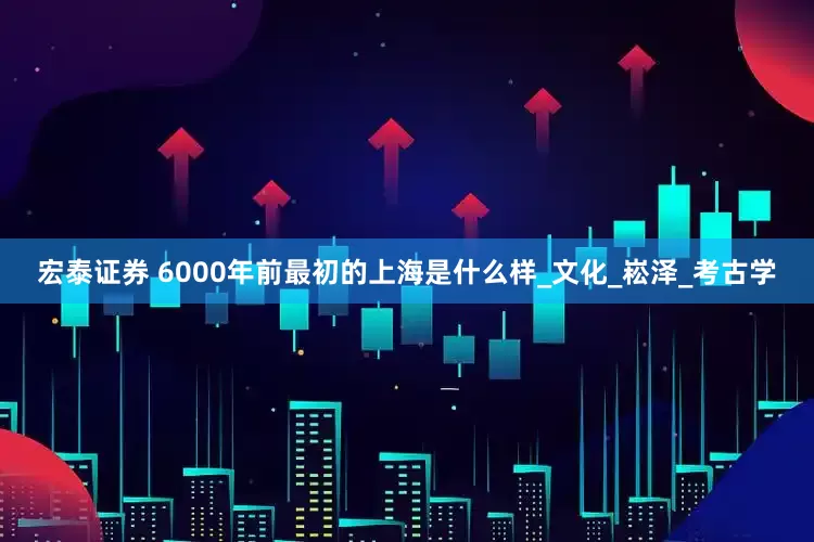 宏泰证券 6000年前最初的上海是什么样_文化_崧泽_考古学