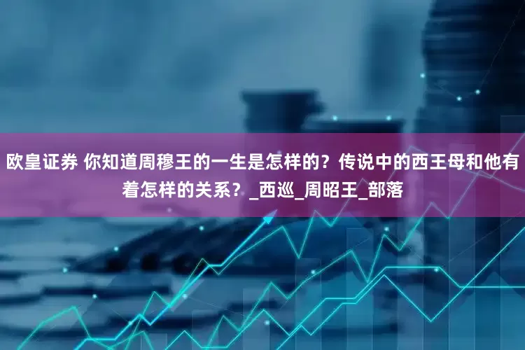 欧皇证券 你知道周穆王的一生是怎样的？传说中的西王母和他有着怎样的关系？_西巡_周昭王_部落