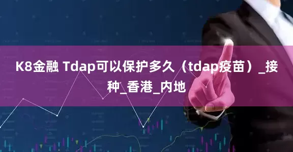 K8金融 Tdap可以保护多久（tdap疫苗）_接种_香港_内地