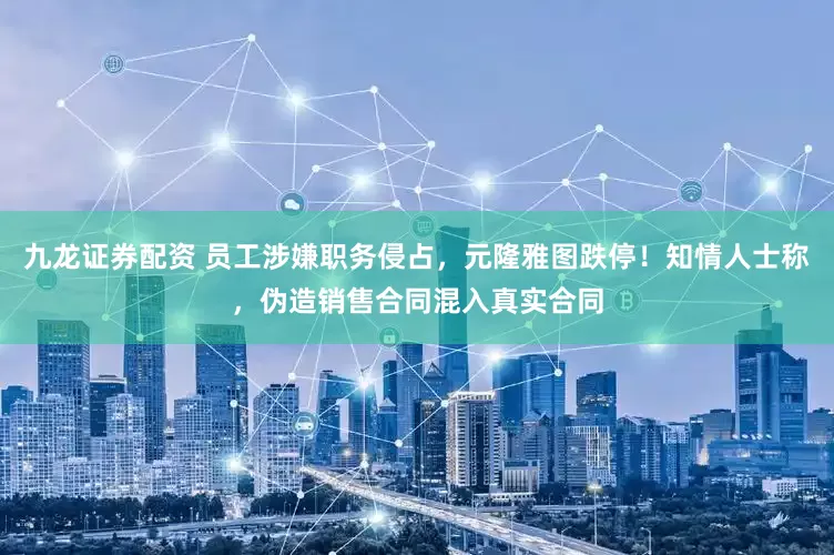 九龙证券配资 员工涉嫌职务侵占，元隆雅图跌停！知情人士称，伪造销售合同混入真实合同