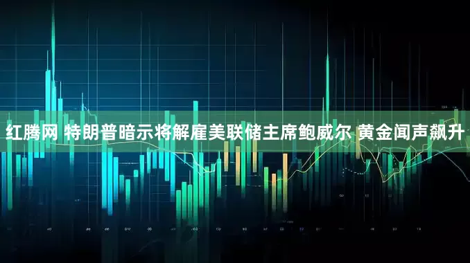 红腾网 特朗普暗示将解雇美联储主席鲍威尔 黄金闻声飙升