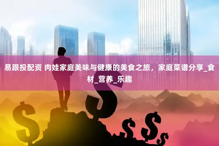 易跟投配资 肉娃家庭美味与健康的美食之旅，家庭菜谱分享_食材_营养_乐趣