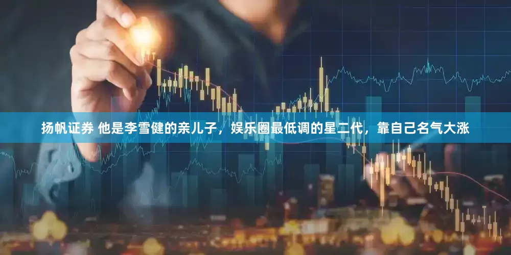 扬帆证券 他是李雪健的亲儿子，娱乐圈最低调的星二代，靠自己名气大涨