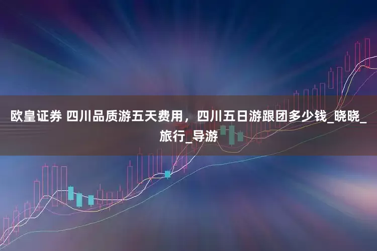 欧皇证券 四川品质游五天费用，四川五日游跟团多少钱_晓晓_旅行_导游