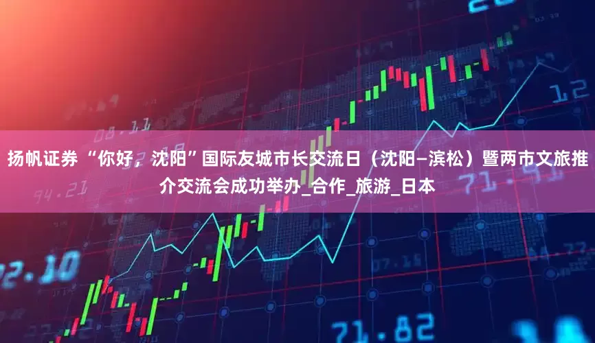 扬帆证券 “你好，沈阳”国际友城市长交流日（沈阳—滨松）暨两市文旅推介交流会成功举办_合作_旅游_日本
