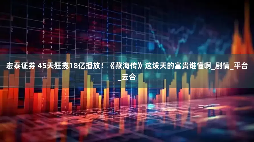 宏泰证券 45天狂揽18亿播放！《藏海传》这泼天的富贵谁懂啊_剧情_平台_云合