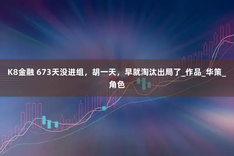 K8金融 673天没进组，胡一天，早就淘汰出局了_作品_华策_角色
