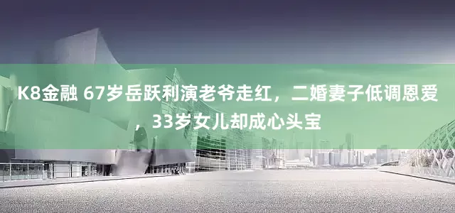 K8金融 67岁岳跃利演老爷走红，二婚妻子低调恩爱，33岁女儿却成心头宝