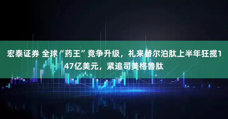 宏泰证券 全球“药王”竞争升级，礼来替尔泊肽上半年狂揽147亿美元，紧追司美格鲁肽
