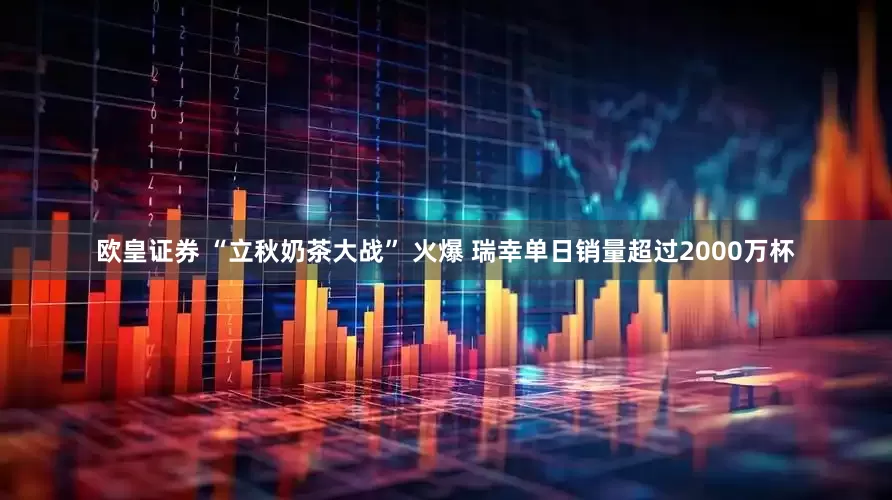 欧皇证券 “立秋奶茶大战” 火爆 瑞幸单日销量超过2000万杯