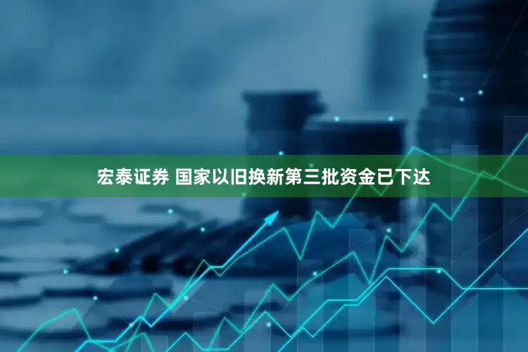 宏泰证券 国家以旧换新第三批资金已下达