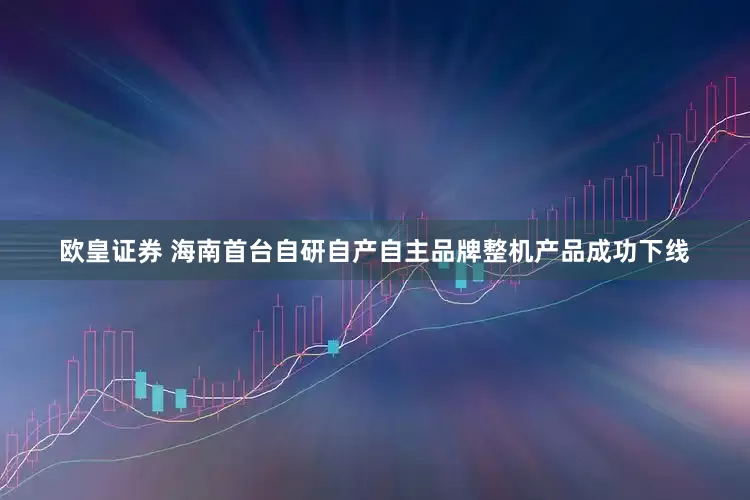 欧皇证券 海南首台自研自产自主品牌整机产品成功下线