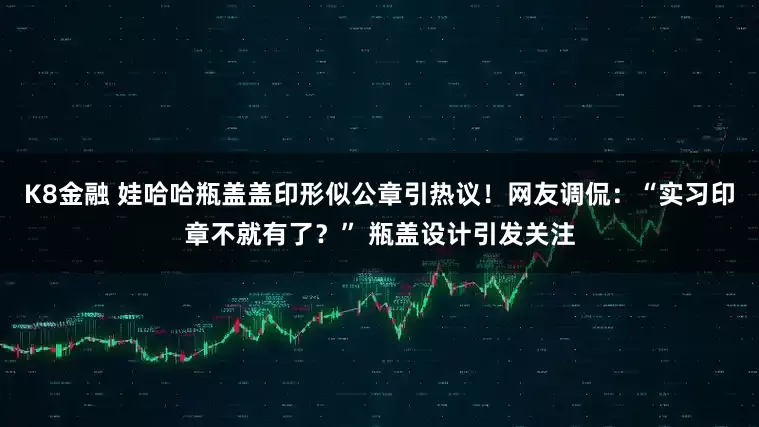 K8金融 娃哈哈瓶盖盖印形似公章引热议！网友调侃：“实习印章不就有了？” 瓶盖设计引发关注