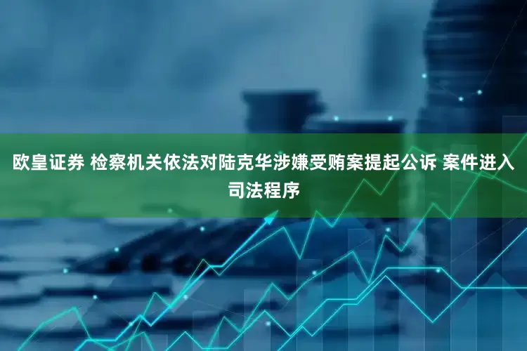 欧皇证券 检察机关依法对陆克华涉嫌受贿案提起公诉 案件进入司法程序