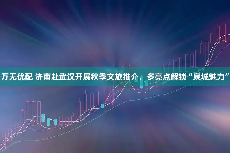 万无优配 济南赴武汉开展秋季文旅推介，多亮点解锁“泉城魅力”