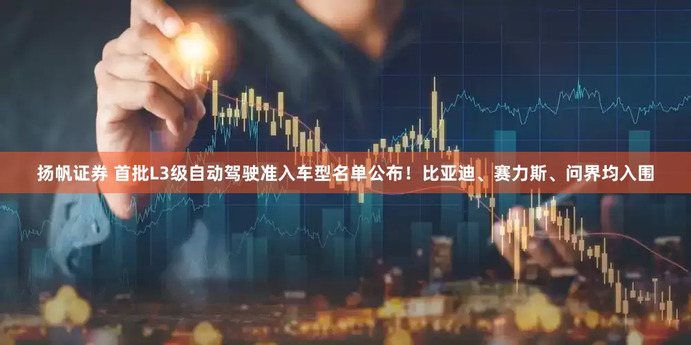 扬帆证券 首批L3级自动驾驶准入车型名单公布！比亚迪、赛力斯、问界均入围