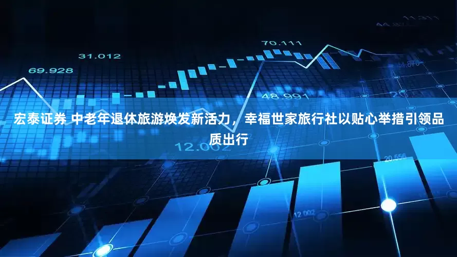 宏泰证券 中老年退休旅游焕发新活力,幸福世家旅行社以贴心举措引领品质出行