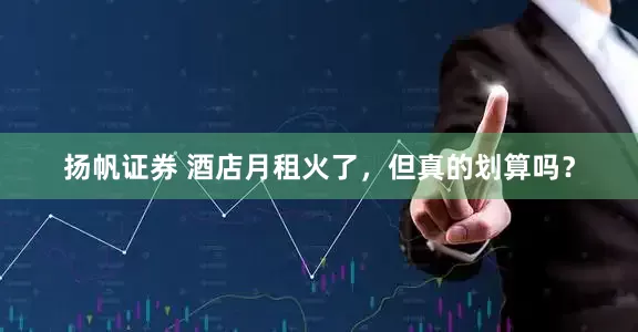 扬帆证券 酒店月租火了，但真的划算吗？
